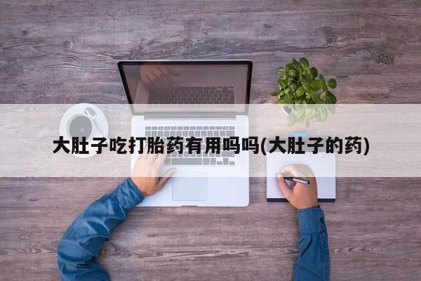 打胎药在线购买全国包邮大肚子吃打胎药有用吗吗(大肚子的药)