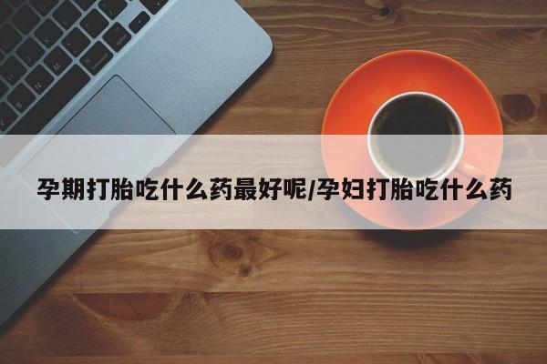 打胎药在线购买全国包邮孕期打胎吃什么药最好呢/孕妇打胎吃什么药