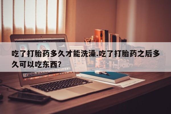 打胎药在线购买全国包邮吃了打胎药多久才能洗澡.吃了打胎药之后多久可以吃东西？