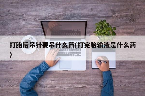 打胎药在线购买全国包邮打胎后吊针要吊什么药(打完胎输液是什么药)