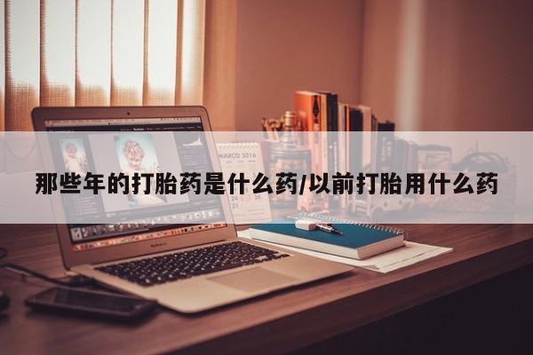 打胎药在线购买全国包邮那些年的打胎药是什么药/以前打胎用什么药