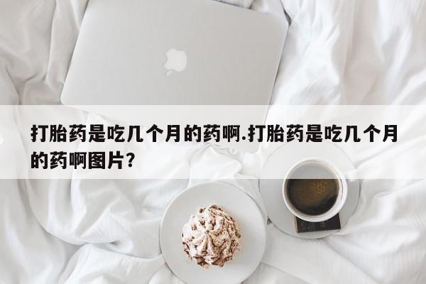 打胎药在线购买全国包邮打胎药是吃几个月的药啊.打胎药是吃几个月的药啊图片？