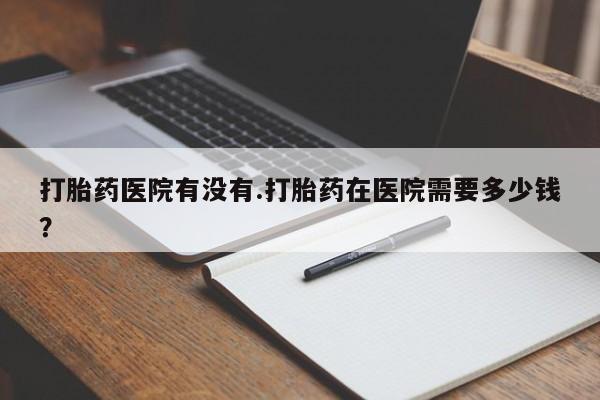 打胎药在线购买全国包邮打胎药医院有没有.打胎药在医院需要多少钱？