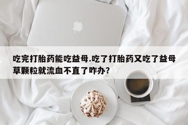 打胎药在线购买全国包邮吃完打胎药能吃益母.吃了打胎药又吃了益母草颗粒就流血不直了咋办？