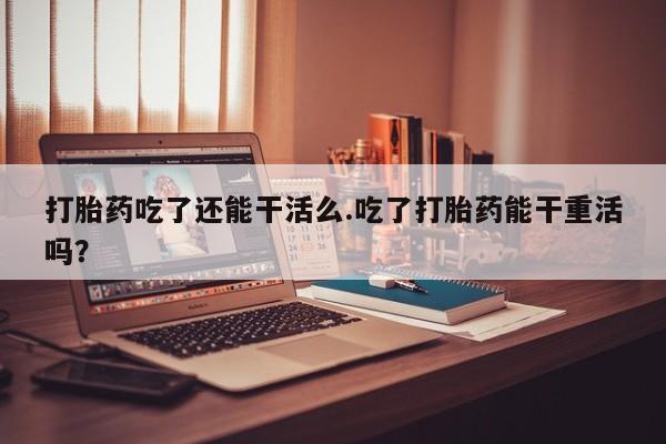 打胎药在线购买全国包邮打胎药吃了还能干活么.吃了打胎药能干重活吗？