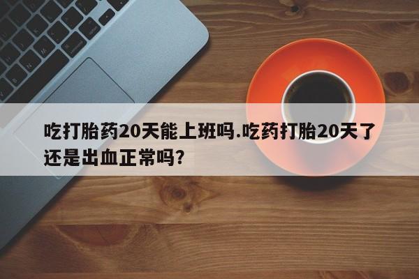 打胎药在线购买全国包邮吃打胎药20天能上班吗.吃药打胎20天了还是出血正常吗？