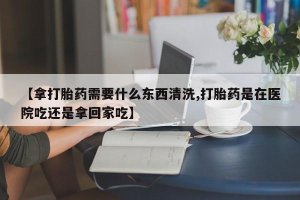 打胎药在线购买全国包邮【拿打胎药需要什么东西清洗,打胎药是在医院吃还是拿回家吃】