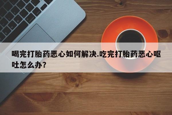 打胎药在线购买全国包邮喝完打胎药恶心如何解决.吃完打胎药恶心呕吐怎么办？