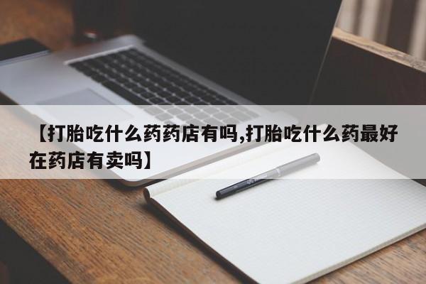 打胎药在线购买全国包邮【打胎吃什么药药店有吗,打胎吃什么药最好在药店有卖吗】