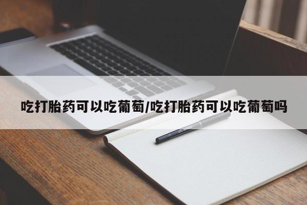 打胎药在线购买全国包邮吃打胎药可以吃葡萄/吃打胎药可以吃葡萄吗