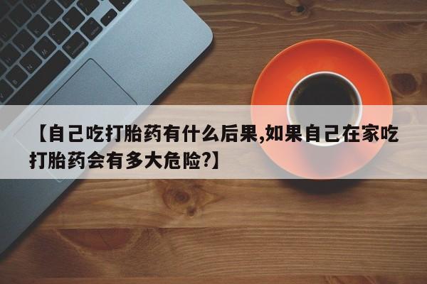 打胎药在线购买全国包邮【自己吃打胎药有什么后果,如果自己在家吃打胎药会有多大危险?】