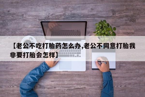 打胎药在线购买全国包邮【老公不吃打胎药怎么办,老公不同意打胎我非要打胎会怎样】