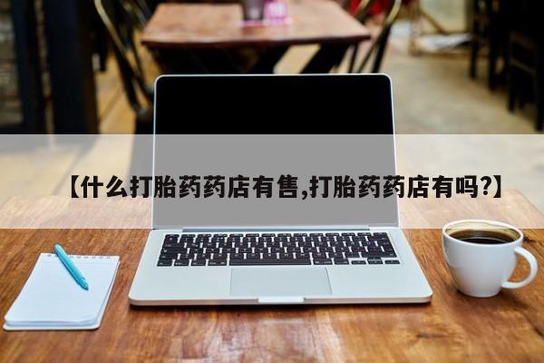 打胎药在线购买全国包邮【什么打胎药药店有售,打胎药药店有吗?】