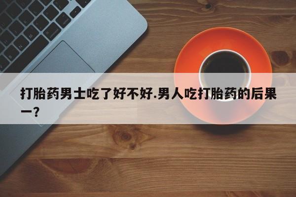 打胎药在线购买全国包邮打胎药男士吃了好不好.男人吃打胎药的后果一？