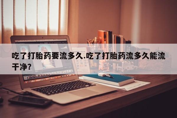 打胎药在线购买全国包邮吃了打胎药要流多久.吃了打胎药流多久能流干净？