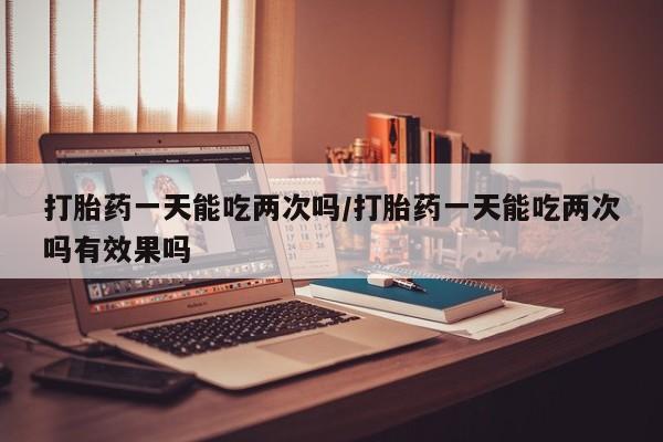 打胎药在线购买全国包邮打胎药一天能吃两次吗/打胎药一天能吃两次吗有效果吗
