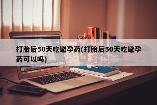 打胎药在线购买全国包邮打胎后50天吃避孕药(打胎后50天吃避孕药可以吗)