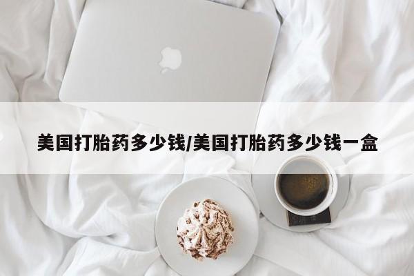 打胎药在线购买全国包邮美国打胎药多少钱/美国打胎药多少钱一盒