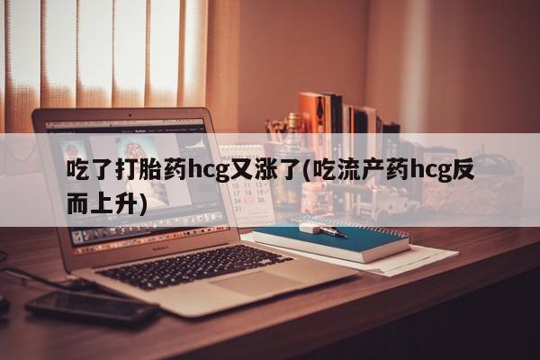 打胎药在线购买全国包邮吃了打胎药hcg又涨了(吃流产药hcg反而上升)