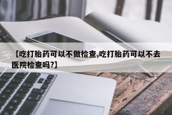 打胎药在线购买全国包邮【吃打胎药可以不做检查,吃打胎药可以不去医院检查吗?】