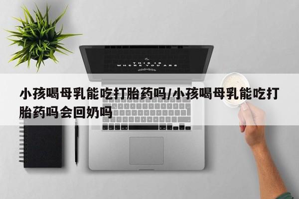 打胎药在线购买全国包邮小孩喝母乳能吃打胎药吗/小孩喝母乳能吃打胎药吗会回奶吗