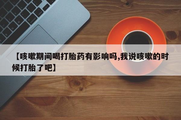 打胎药在线购买全国包邮【咳嗽期间喝打胎药有影响吗,我说咳嗽的时候打胎了吧】