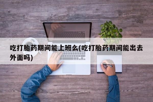 打胎药在线购买全国包邮吃打胎药期间能上班么(吃打胎药期间能出去外面吗)
