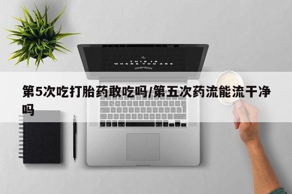 打胎药在线购买全国包邮第5次吃打胎药敢吃吗/第五次药流能流干净吗