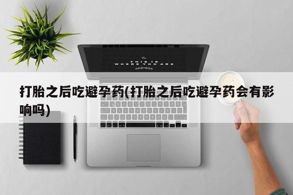 打胎药在线购买全国包邮打胎之后吃避孕药(打胎之后吃避孕药会有影响吗)