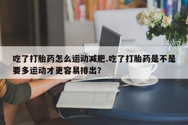 打胎药在线购买全国包邮吃了打胎药怎么运动减肥.吃了打胎药是不是要多运动才更容易排出？