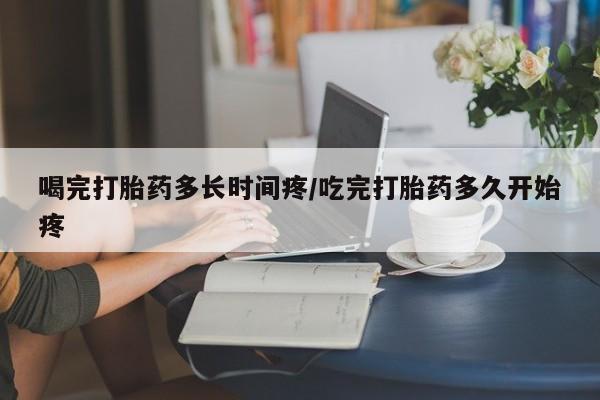 打胎药在线购买全国包邮喝完打胎药多长时间疼/吃完打胎药多久开始疼