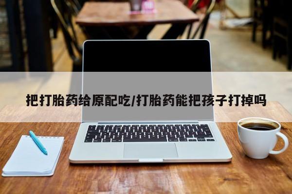 打胎药在线购买全国包邮把打胎药给原配吃/打胎药能把孩子打掉吗
