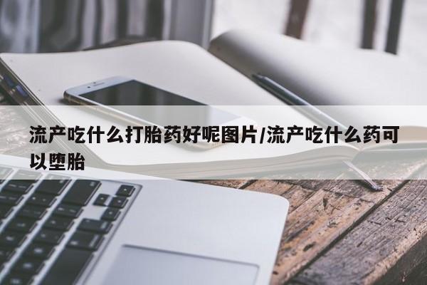 打胎药在线购买全国包邮流产吃什么打胎药好呢图片/流产吃什么药可以堕胎