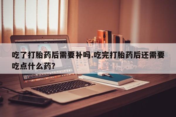 打胎药在线购买全国包邮吃了打胎药后需要补吗.吃完打胎药后还需要吃点什么药？