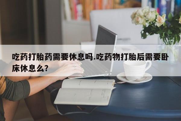 打胎药在线购买全国包邮吃药打胎药需要休息吗.吃药物打胎后需要卧床休息么？