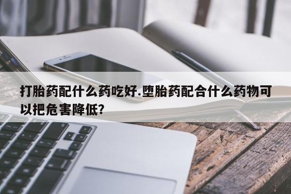 打胎药在线购买全国包邮打胎药配什么药吃好.堕胎药配合什么药物可以把危害降低？