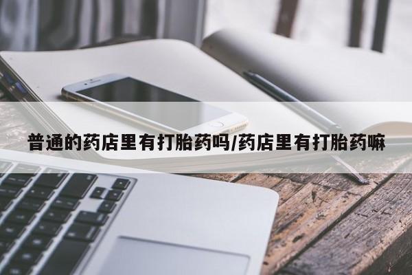 打胎药在线购买全国包邮普通的药店里有打胎药吗/药店里有打胎药嘛