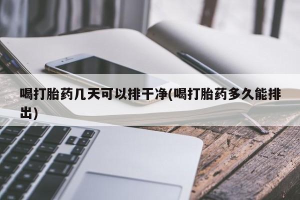 打胎药在线购买全国包邮喝打胎药几天可以排干净(喝打胎药多久能排出)