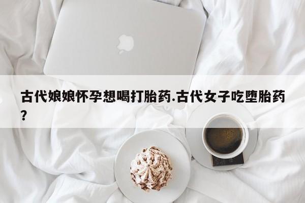 打胎药在线购买全国包邮古代娘娘怀孕想喝打胎药.古代女子吃堕胎药？