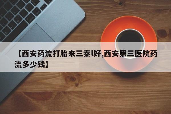 打胎药在线购买全国包邮【西安药流打胎来三秦l好,西安第三医院药流多少钱】