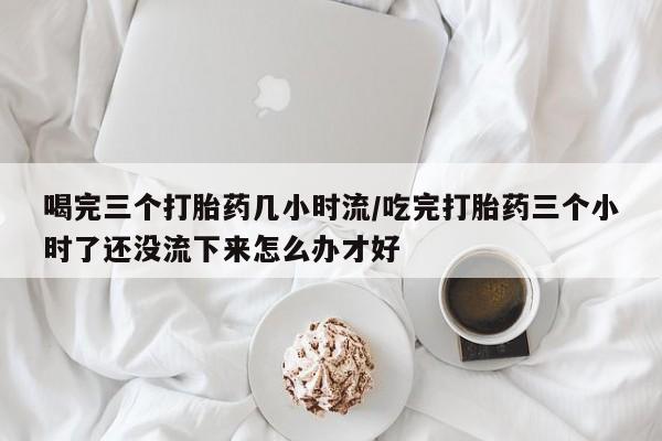 打胎药在线购买全国包邮喝完三个打胎药几小时流/吃完打胎药三个小时了还没流下来怎么办才好