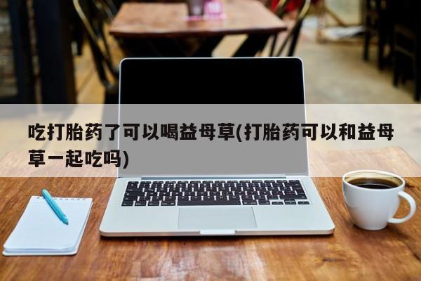 打胎药在线购买全国包邮吃打胎药了可以喝益母草(打胎药可以和益母草一起吃吗)