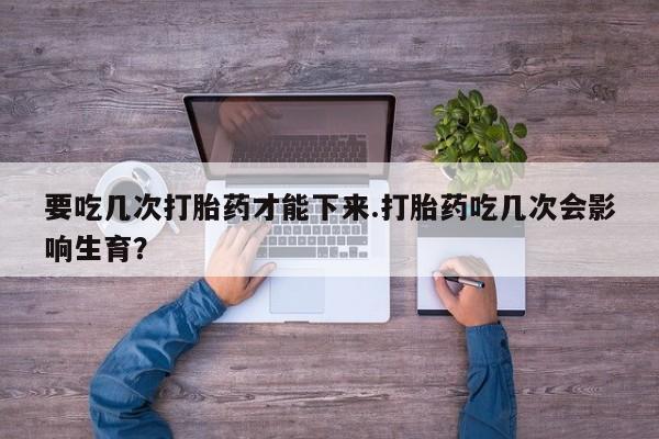 打胎药在线购买全国包邮要吃几次打胎药才能下来.打胎药吃几次会影响生育？