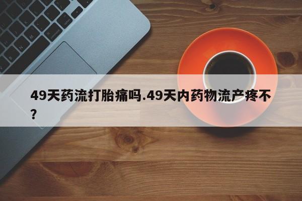打胎药在线购买全国包邮49天药流打胎痛吗.49天内药物流产疼不？