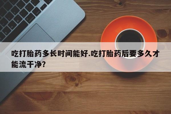 打胎药在线购买全国包邮吃打胎药多长时间能好.吃打胎药后要多久才能流干净?