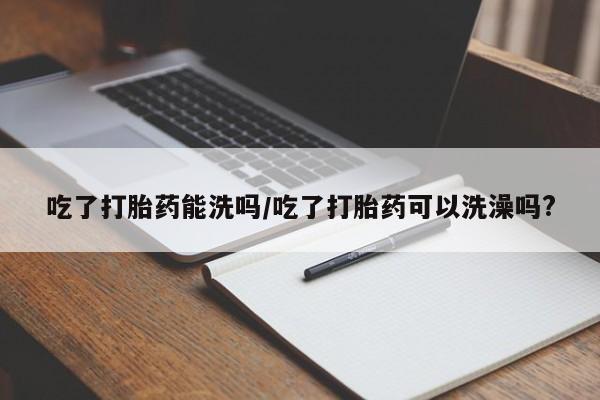 打胎药在线购买全国包邮吃了打胎药能洗吗/吃了打胎药可以洗澡吗?
