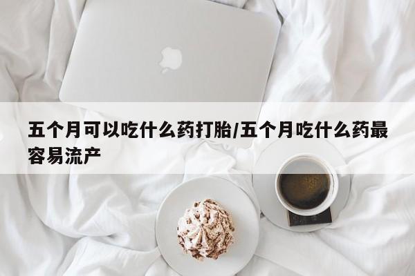 打胎药在线购买全国包邮五个月可以吃什么药打胎/五个月吃什么药最容易流产