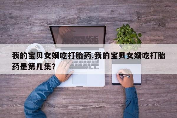 打胎药在线购买全国包邮我的宝贝女婿吃打胎药.我的宝贝女婿吃打胎药是第几集？