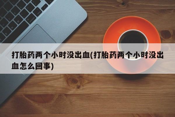 打胎药在线购买全国包邮打胎药两个小时没出血(打胎药两个小时没出血怎么回事)