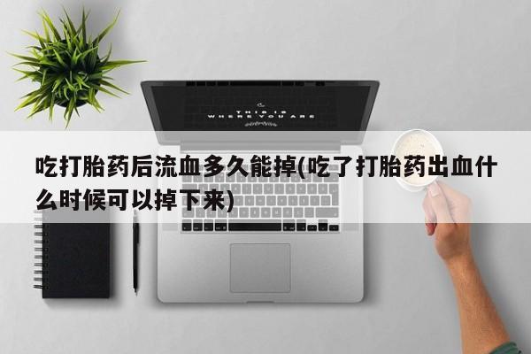 打胎药在线购买全国包邮吃打胎药后流血多久能掉(吃了打胎药出血什么时候可以掉下来)